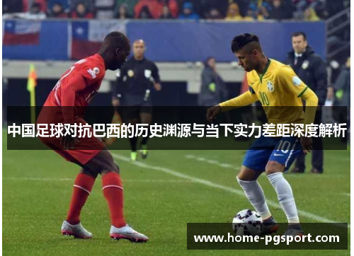 中国足球对抗巴西的历史渊源与当下实力差距深度解析 中国足球对抗巴西的历史渊源与当下实力差距深度解析